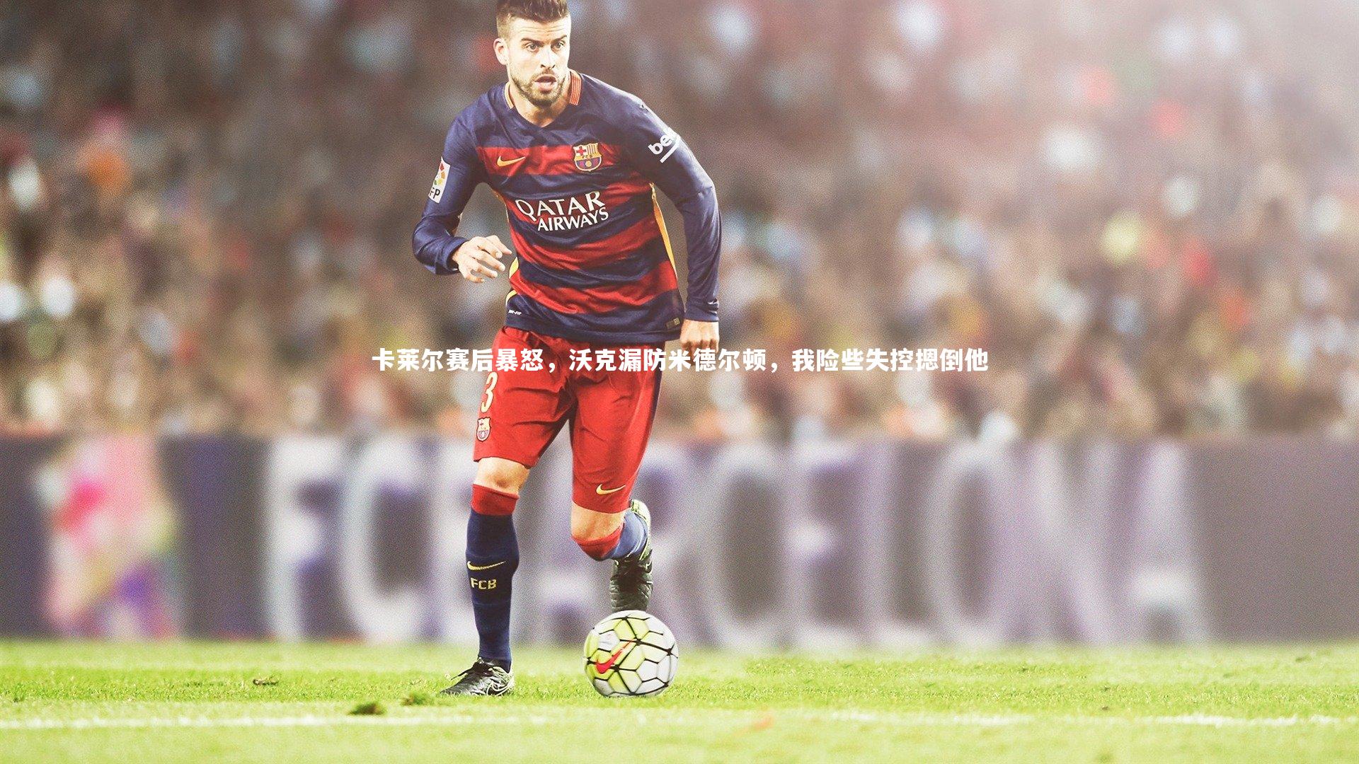 【九游体育官方入口】卡莱尔赛后暴怒，沃克漏防米德尔顿，我险些失控摁倒他