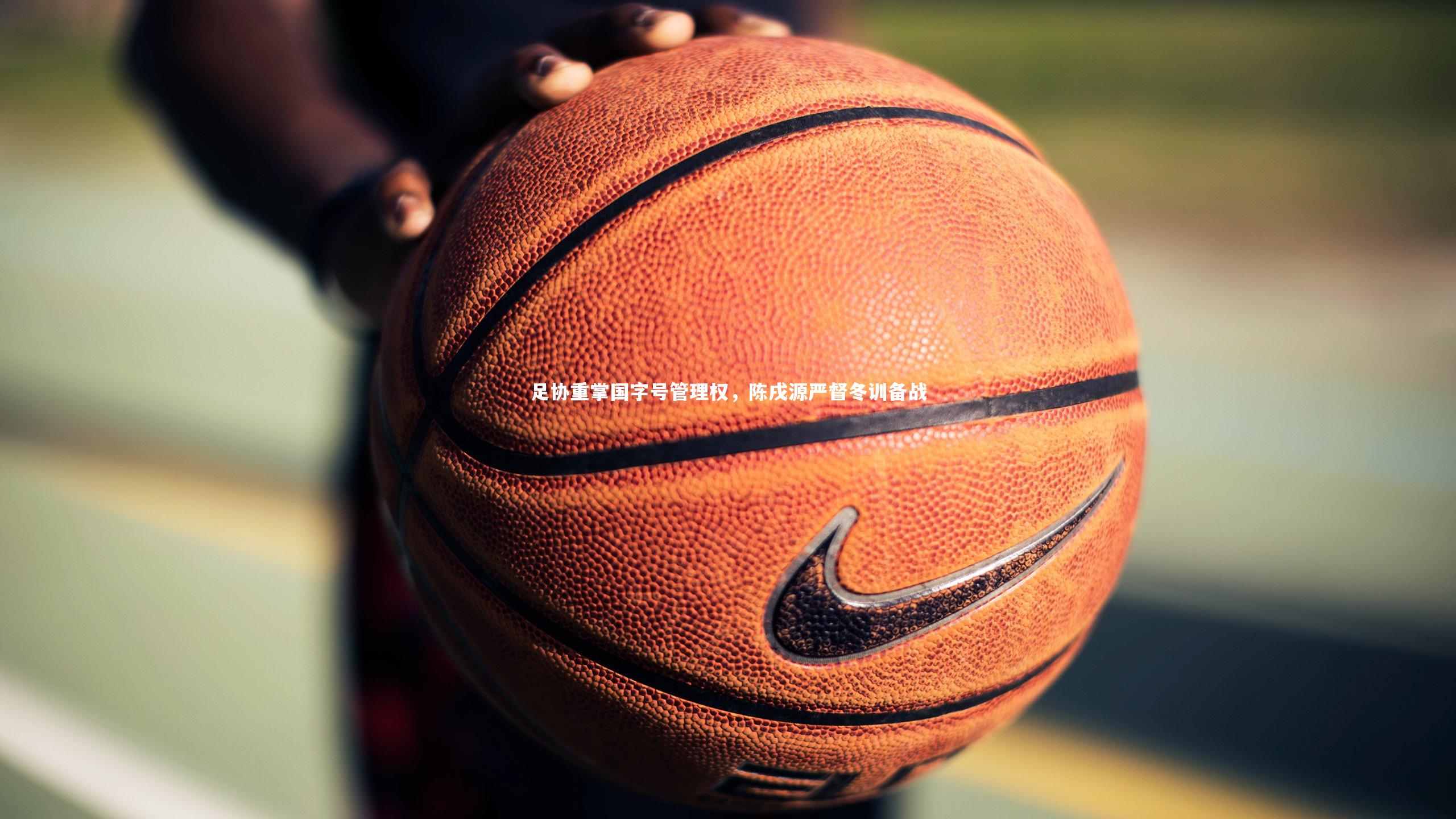 九游体育官网：足协重掌国字号管理权，陈戌源严督冬训备战