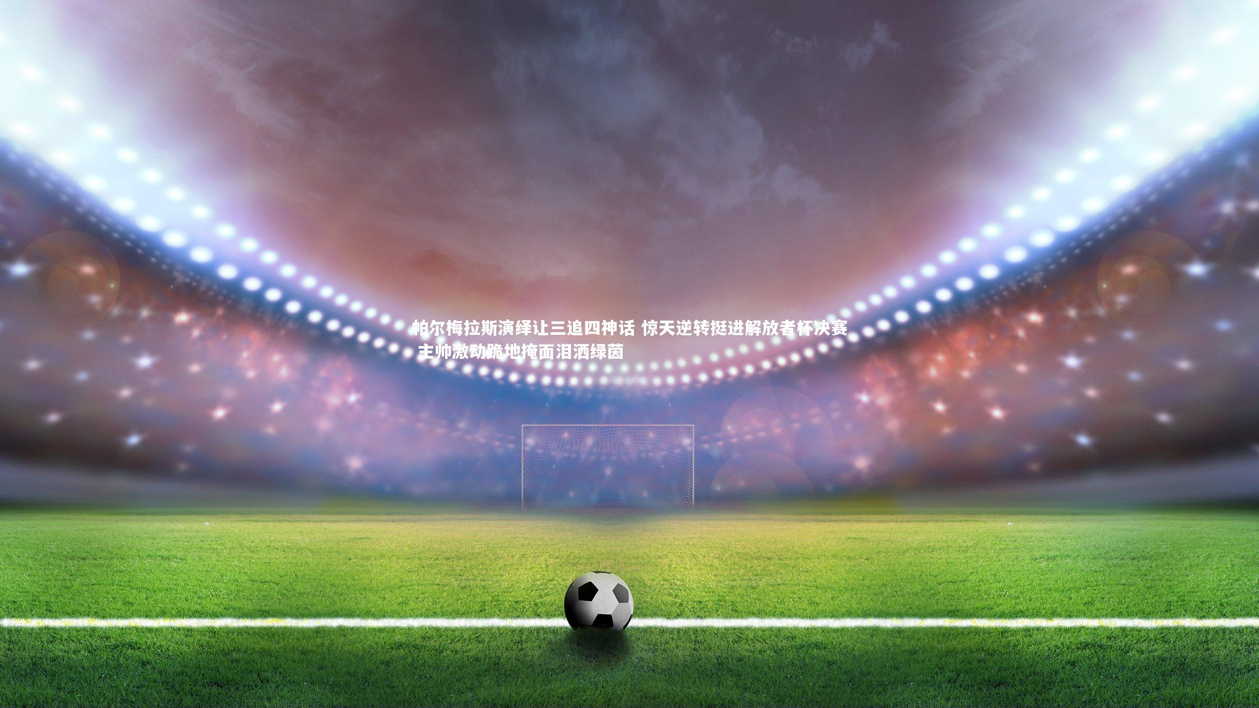 九游体育_帕尔梅拉斯演绎让三追四神话 惊天逆转挺进解放者杯决赛 主帅激动跪地掩面泪洒绿茵